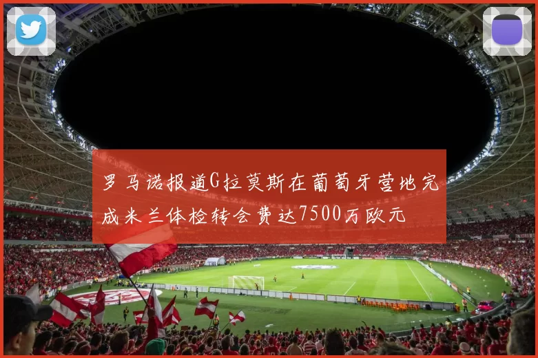 罗马诺报道G拉莫斯在葡萄牙营地完成米兰体检转会费达7500万欧元