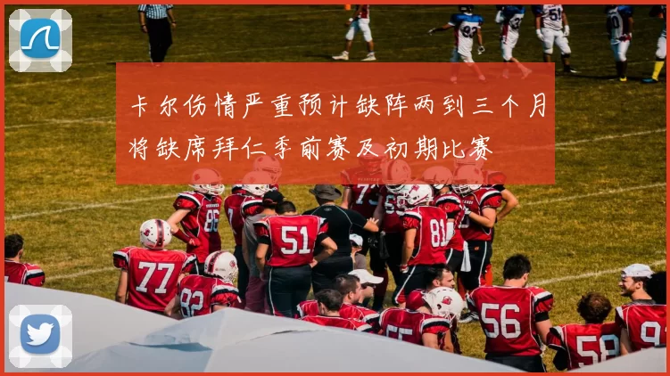 卡尔伤情严重预计缺阵两到三个月将缺席拜仁季前赛及初期比赛