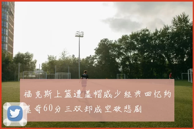 福克斯上篮遭盖帽威少经典回忆约基奇60分三双却成空砍悲剧