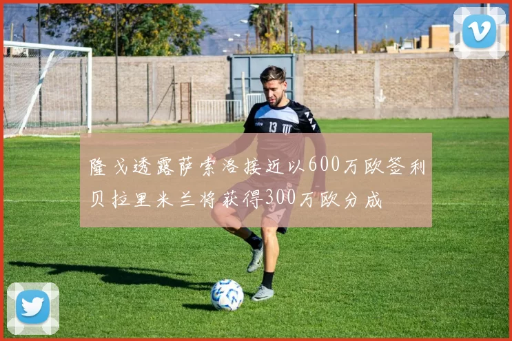 隆戈透露萨索洛接近以600万欧签利贝拉里米兰将获得300万欧分成