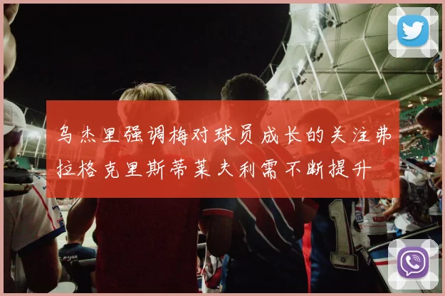 乌杰里强调梅对球员成长的关注弗拉格克里斯蒂莱夫利需不断提升